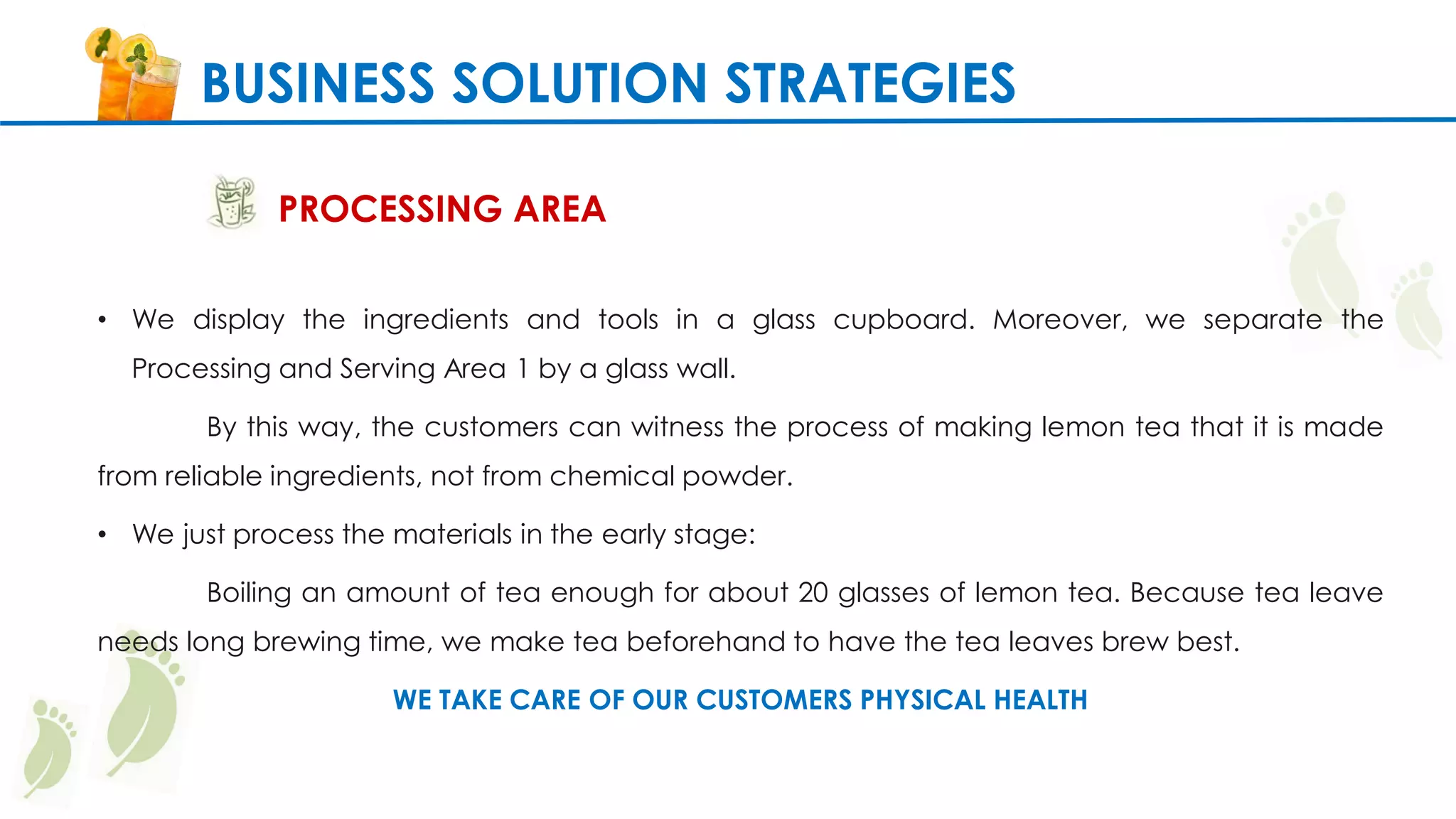 BUSINESS SOLUTION STRATEGIES
PROCESSING AREA
• We display the ingredients and tools in a glass cupboard. Moreover, we separate the
Processing and Serving Area 1 by a glass wall.
By this way, the customers can witness the process of making lemon tea that it is made
from reliable ingredients, not from chemical powder.
• We just process the materials in the early stage:
Boiling an amount of tea enough for about 20 glasses of lemon tea. Because tea leave
needs long brewing time, we make tea beforehand to have the tea leaves brew best.
WE TAKE CARE OF OUR CUSTOMERS PHYSICAL HEALTH
 