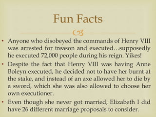 
• Anyone who disobeyed the commands of Henry VIII
was arrested for treason and executed…supposedly
he executed 72,000 people during his reign. Yikes!
• Despite the fact that Henry VIII was having Anne
Boleyn executed, he decided not to have her burnt at
the stake, and instead of an axe allowed her to die by
a sword, which she was also allowed to choose her
own executioner.
• Even though she never got married, Elizabeth I did
have 26 different marriage proposals to consider.
Fun Facts
 
