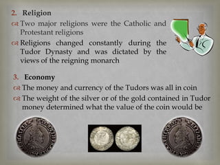 3. Economy
 The money and currency of the Tudors was all in coin
 The weight of the silver or of the gold contained in Tudor
money determined what the value of the coin would be
2. Religion
 Two major religions were the Catholic and
Protestant religions
 Religions changed constantly during the
Tudor Dynasty and was dictated by the
views of the reigning monarch
 