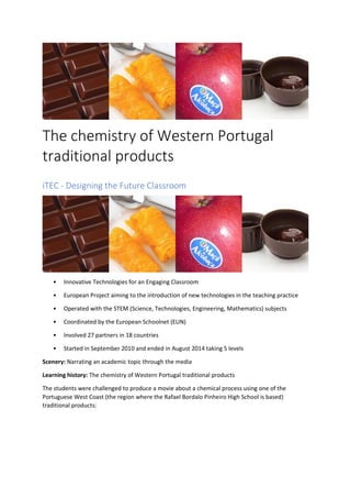 The chemistry of Western Portugal
traditional products
iTEC - Designing the Future Classroom
• Innovative Technologies for an Engaging Classroom
• European Project aiming to the introduction of new technologies in the teaching practice
• Operated with the STEM (Science, Technologies, Engineering, Mathematics) subjects
• Coordinated by the European Schoolnet (EUN)
• Involved 27 partners in 18 countries
• Started in September 2010 and ended in August 2014 taking 5 levels
Scenery: Narrating an academic topic through the media
Learning history: The chemistry of Western Portugal traditional products
The students were challenged to produce a movie about a chemical process using one of the
Portuguese West Coast (the region where the Rafael Bordalo Pinheiro High School is based)
traditional products:
 