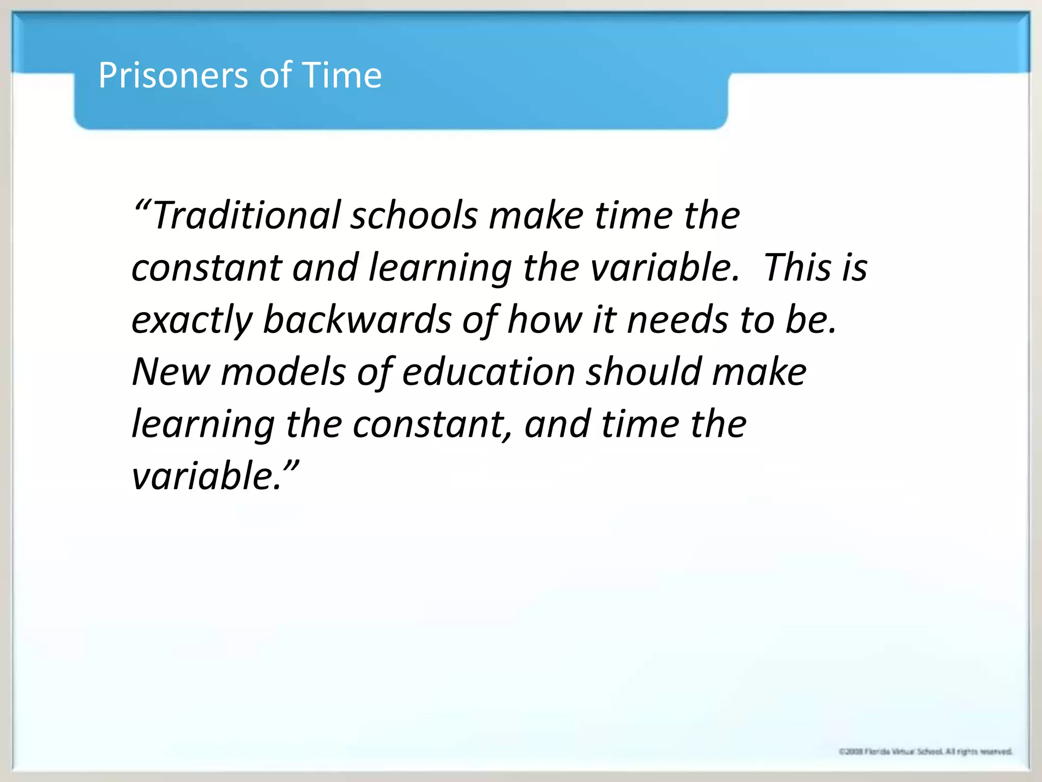 Prisoners of Time 
“Traditional schools make time the 
constant and learning the variable. This is 
exactly backwards of how it needs to be. 
New models of education should make 
learning the constant, and time the 
variable.” 
 