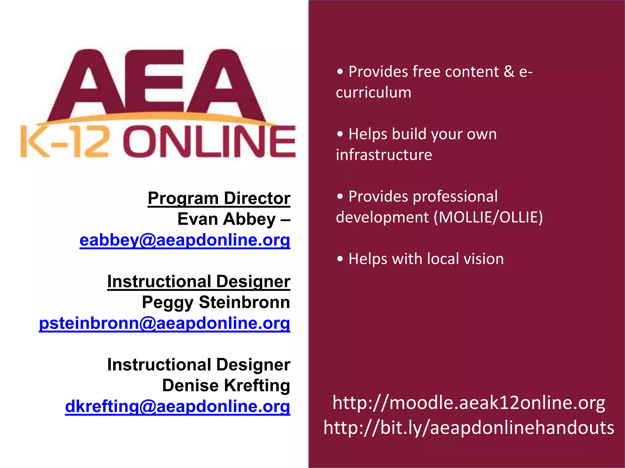 Program Director 
Evan Abbey – 
eabbey@aeapdonline.org 
Instructional Designer 
Peggy Steinbronn 
psteinbronn@aeapdonline.org 
Instructional Designer 
Denise Krefting 
dkrefting@aeapdonline.org 
• Provides free content & e-curriculum 
• Helps build your own 
infrastructure 
• Provides professional 
development (MOLLIE/OLLIE) 
• Helps with local vision 
http://moodle.aeak12online.org 
http://bit.ly/aeapdonlinehandouts 

