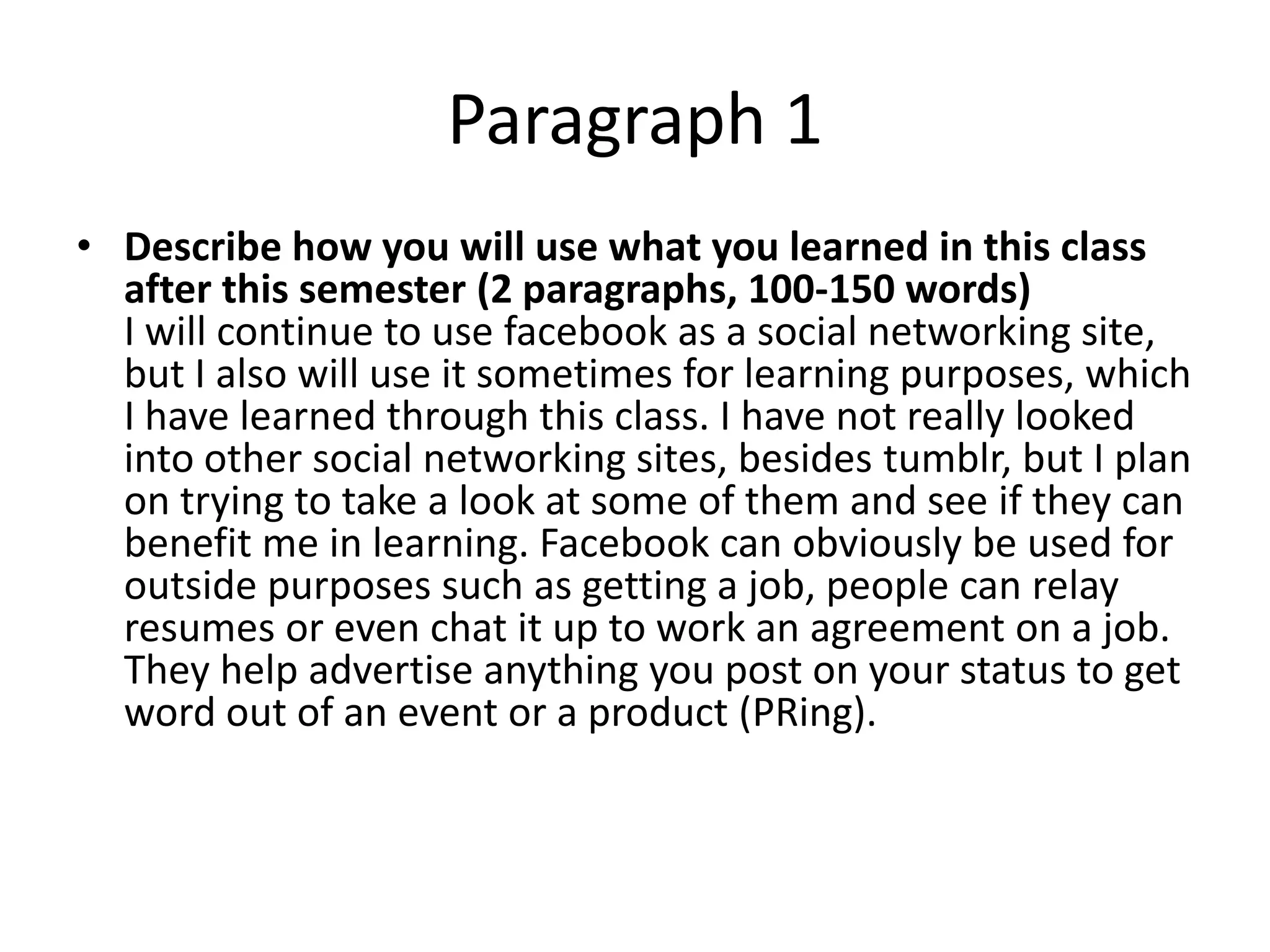Paragraph 1
• Describe how you will use what you learned in this class
  after this semester (2 paragraphs, 100-150 words)
  I will continue to use facebook as a social networking site,
  but I also will use it sometimes for learning purposes, which
  I have learned through this class. I have not really looked
  into other social networking sites, besides tumblr, but I plan
  on trying to take a look at some of them and see if they can
  benefit me in learning. Facebook can obviously be used for
  outside purposes such as getting a job, people can relay
  resumes or even chat it up to work an agreement on a job.
  They help advertise anything you post on your status to get
  word out of an event or a product (PRing).
 