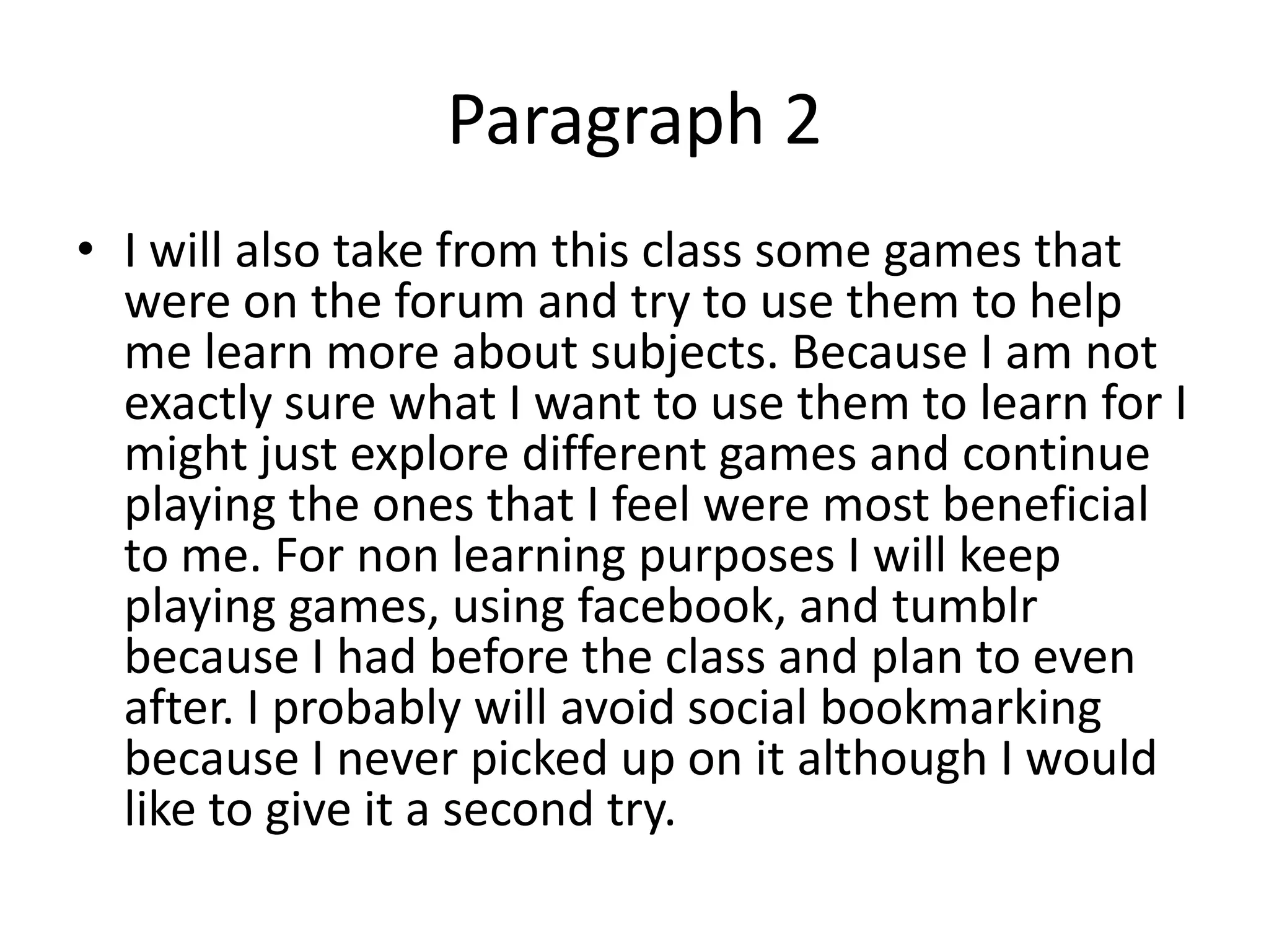 Paragraph 2
• I will also take from this class some games that
  were on the forum and try to use them to help
  me learn more about subjects. Because I am not
  exactly sure what I want to use them to learn for I
  might just explore different games and continue
  playing the ones that I feel were most beneficial
  to me. For non learning purposes I will keep
  playing games, using facebook, and tumblr
  because I had before the class and plan to even
  after. I probably will avoid social bookmarking
  because I never picked up on it although I would
  like to give it a second try.
 