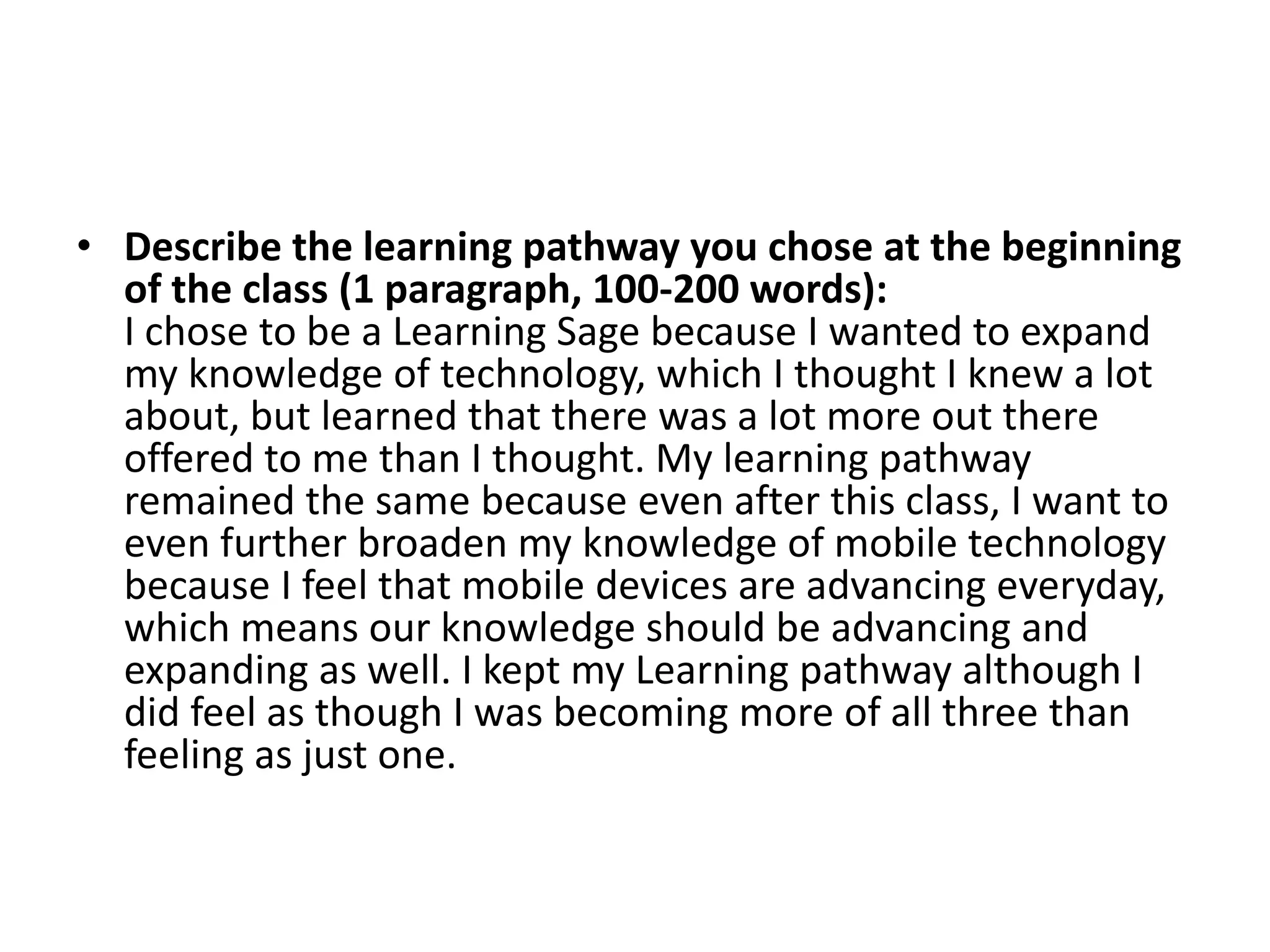 • Describe the learning pathway you chose at the beginning
  of the class (1 paragraph, 100-200 words):
  I chose to be a Learning Sage because I wanted to expand
  my knowledge of technology, which I thought I knew a lot
  about, but learned that there was a lot more out there
  offered to me than I thought. My learning pathway
  remained the same because even after this class, I want to
  even further broaden my knowledge of mobile technology
  because I feel that mobile devices are advancing everyday,
  which means our knowledge should be advancing and
  expanding as well. I kept my Learning pathway although I
  did feel as though I was becoming more of all three than
  feeling as just one.
 