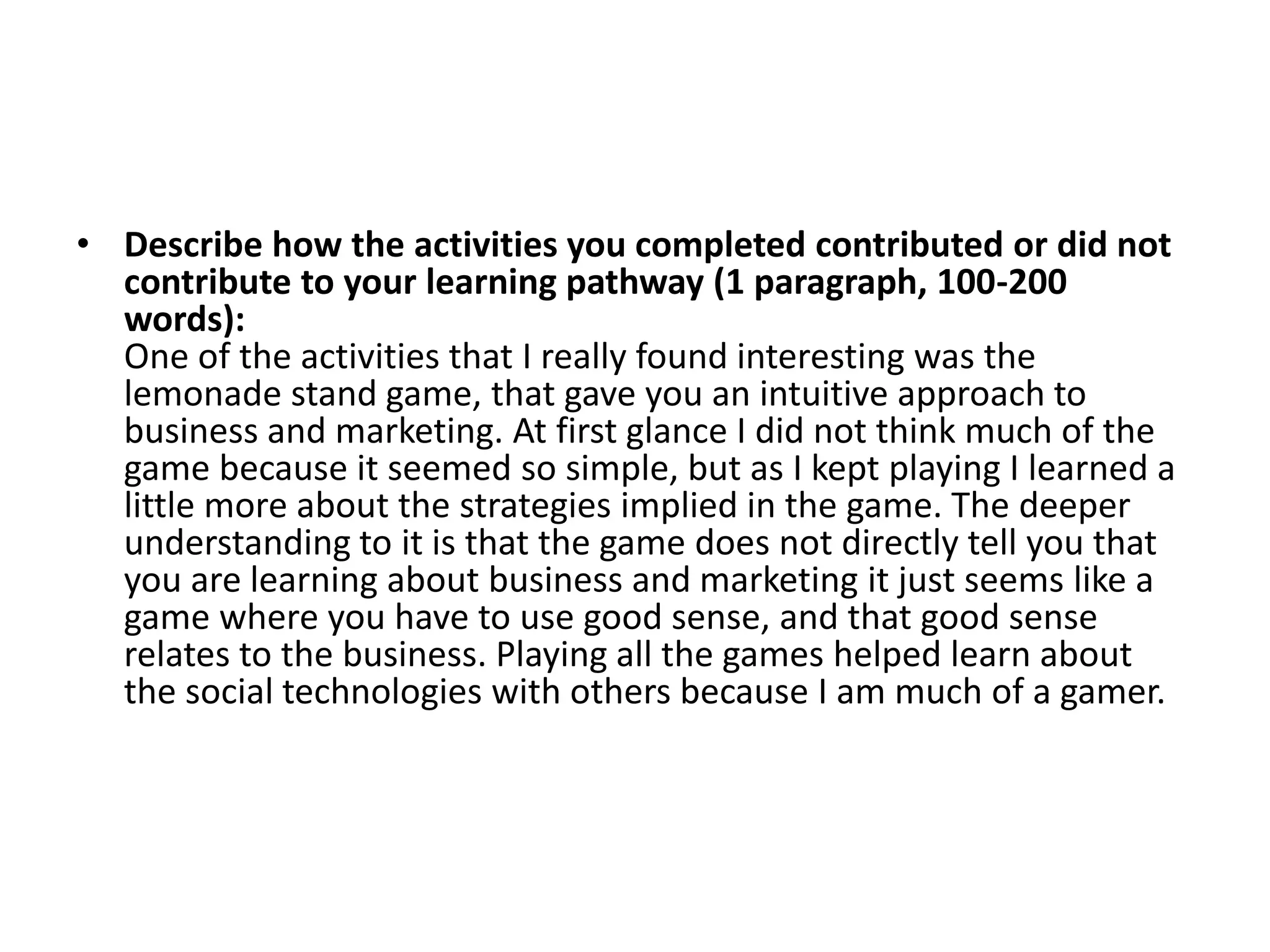 • Describe how the activities you completed contributed or did not
  contribute to your learning pathway (1 paragraph, 100-200
  words):
  One of the activities that I really found interesting was the
  lemonade stand game, that gave you an intuitive approach to
  business and marketing. At first glance I did not think much of the
  game because it seemed so simple, but as I kept playing I learned a
  little more about the strategies implied in the game. The deeper
  understanding to it is that the game does not directly tell you that
  you are learning about business and marketing it just seems like a
  game where you have to use good sense, and that good sense
  relates to the business. Playing all the games helped learn about
  the social technologies with others because I am much of a gamer.
 