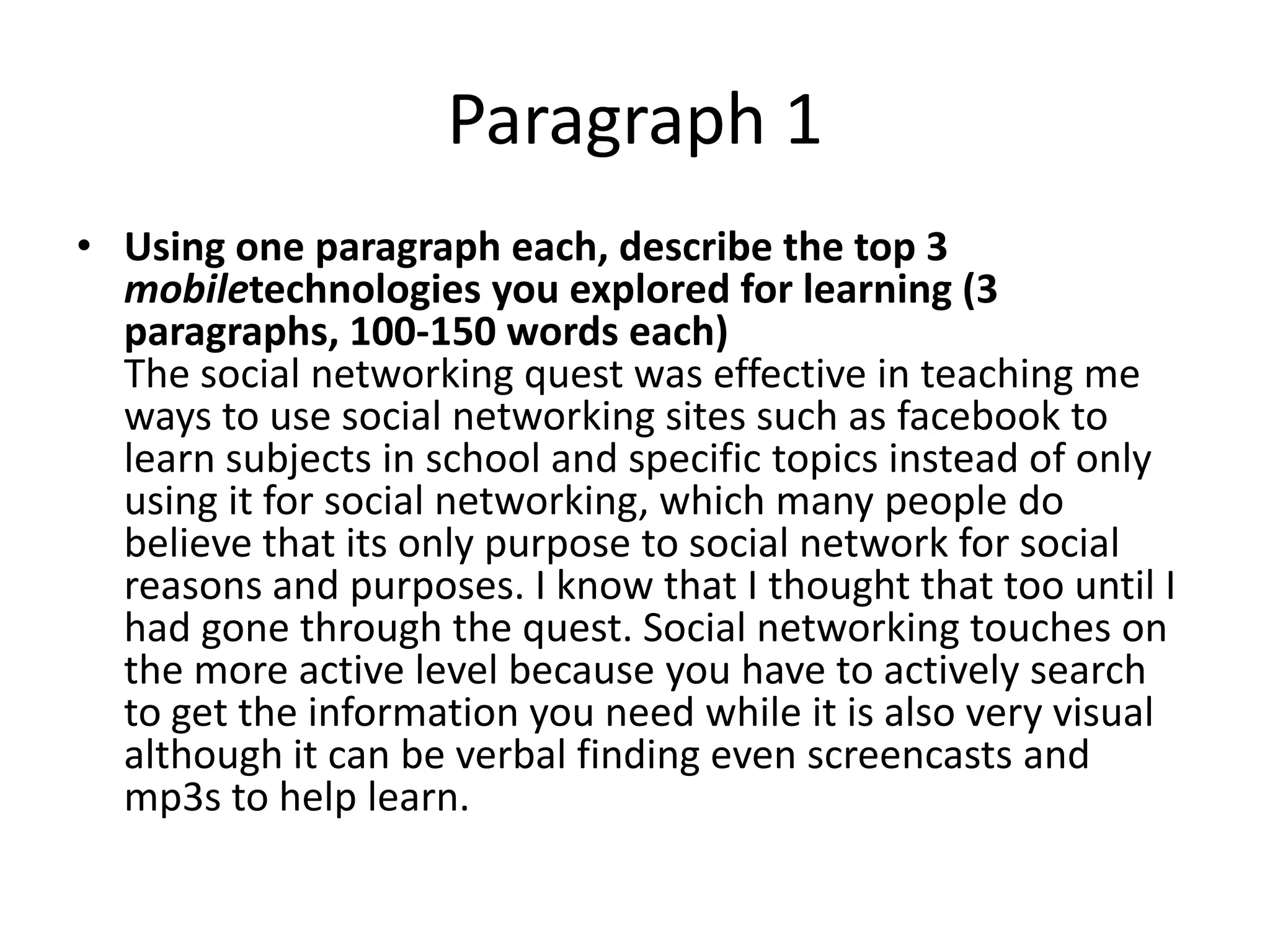 Paragraph 1
• Using one paragraph each, describe the top 3
  mobiletechnologies you explored for learning (3
  paragraphs, 100-150 words each)
  The social networking quest was effective in teaching me
  ways to use social networking sites such as facebook to
  learn subjects in school and specific topics instead of only
  using it for social networking, which many people do
  believe that its only purpose to social network for social
  reasons and purposes. I know that I thought that too until I
  had gone through the quest. Social networking touches on
  the more active level because you have to actively search
  to get the information you need while it is also very visual
  although it can be verbal finding even screencasts and
  mp3s to help learn.
 