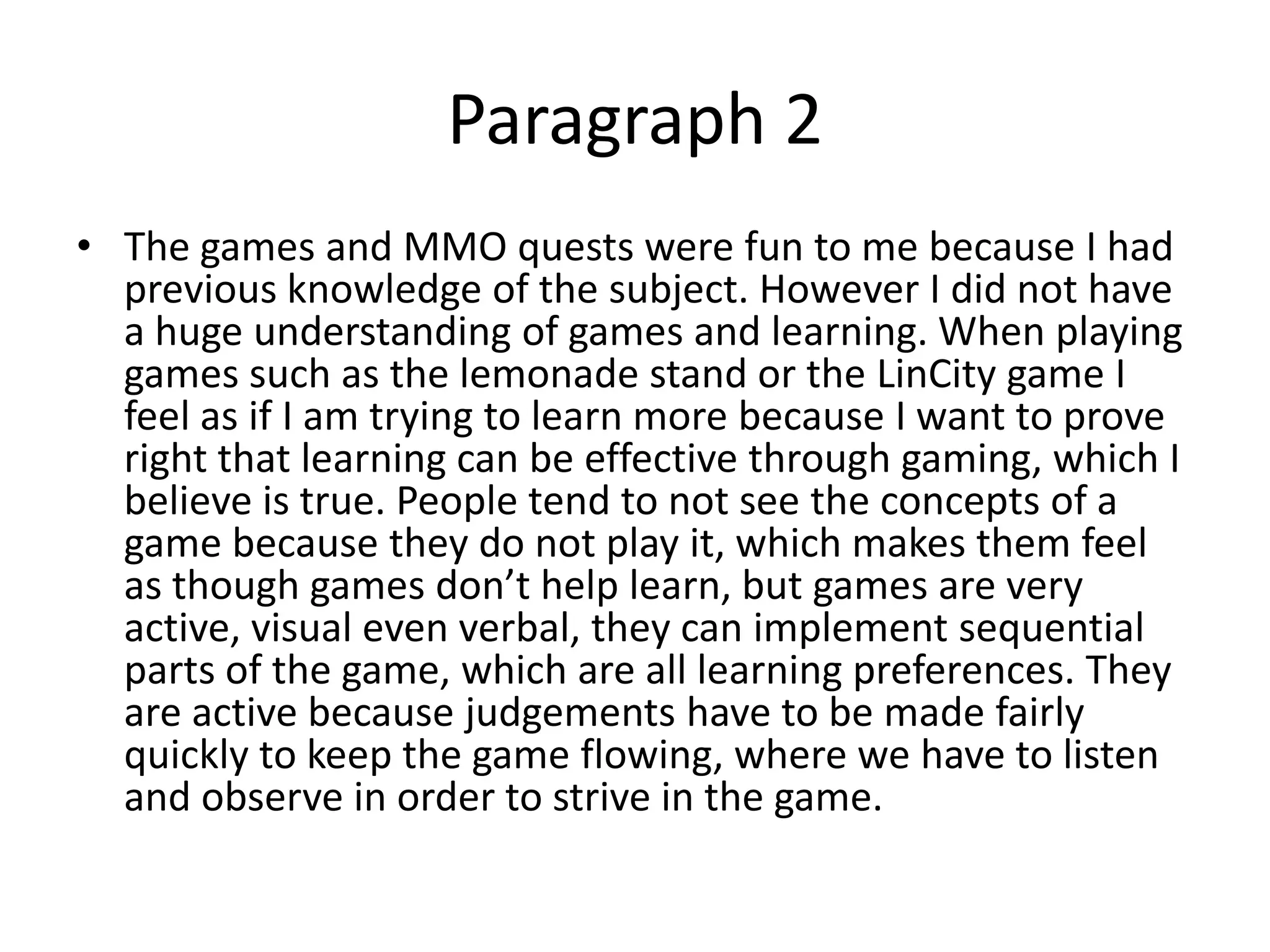 Paragraph 2
• The games and MMO quests were fun to me because I had
  previous knowledge of the subject. However I did not have
  a huge understanding of games and learning. When playing
  games such as the lemonade stand or the LinCity game I
  feel as if I am trying to learn more because I want to prove
  right that learning can be effective through gaming, which I
  believe is true. People tend to not see the concepts of a
  game because they do not play it, which makes them feel
  as though games don’t help learn, but games are very
  active, visual even verbal, they can implement sequential
  parts of the game, which are all learning preferences. They
  are active because judgements have to be made fairly
  quickly to keep the game flowing, where we have to listen
  and observe in order to strive in the game.
 