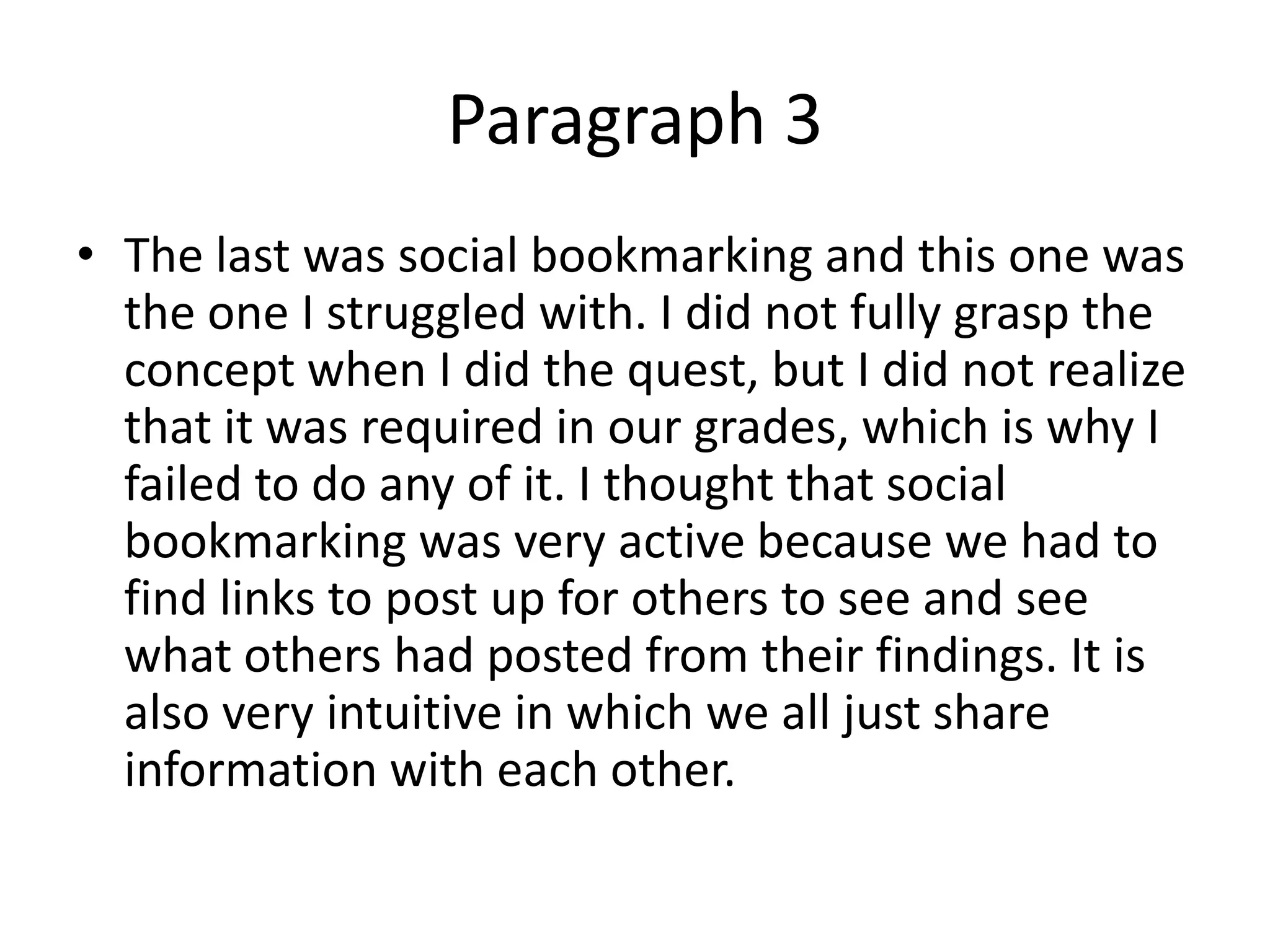 Paragraph 3
• The last was social bookmarking and this one was
  the one I struggled with. I did not fully grasp the
  concept when I did the quest, but I did not realize
  that it was required in our grades, which is why I
  failed to do any of it. I thought that social
  bookmarking was very active because we had to
  find links to post up for others to see and see
  what others had posted from their findings. It is
  also very intuitive in which we all just share
  information with each other.
 