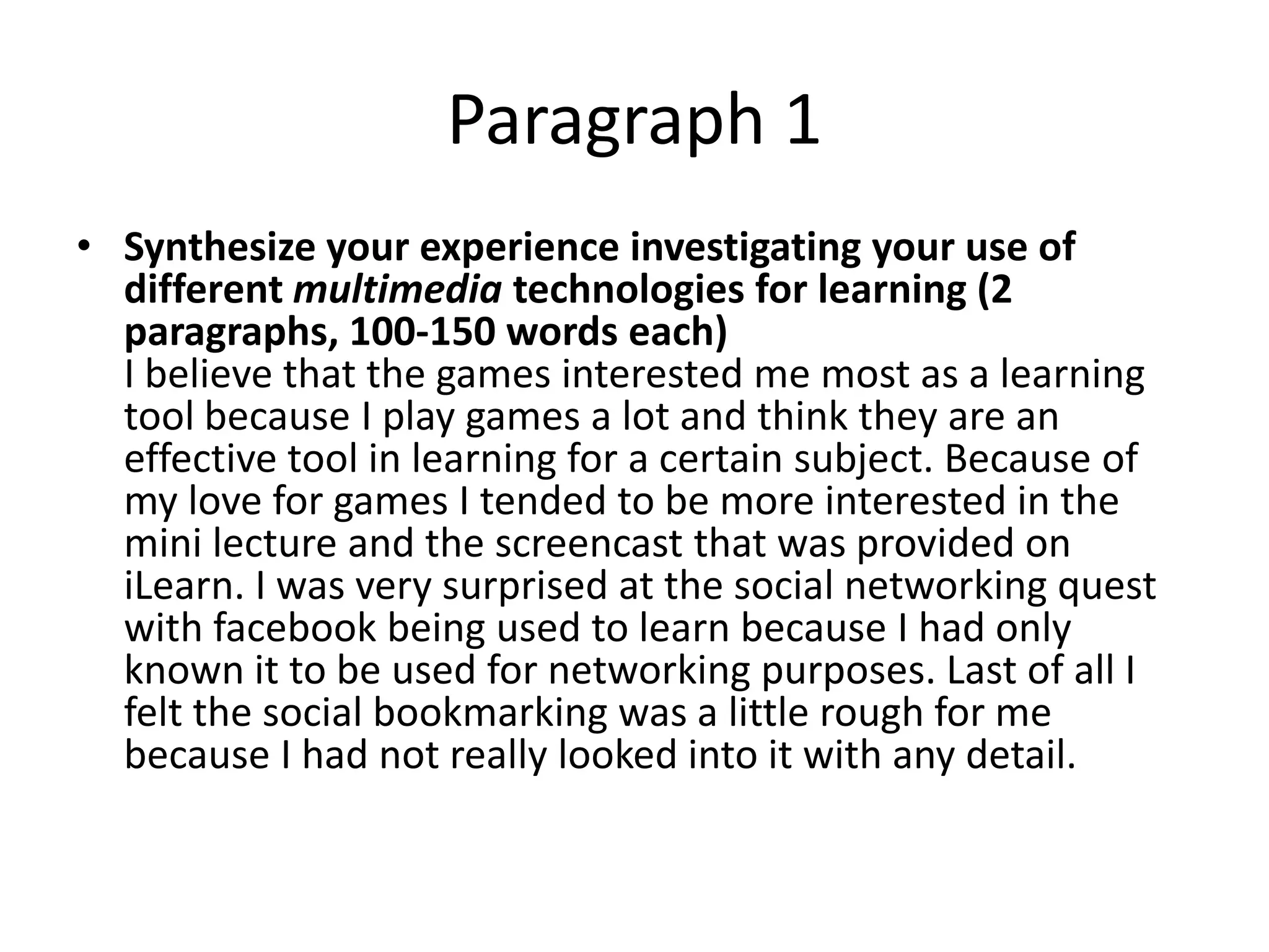 Paragraph 1
• Synthesize your experience investigating your use of
  different multimedia technologies for learning (2
  paragraphs, 100-150 words each)
  I believe that the games interested me most as a learning
  tool because I play games a lot and think they are an
  effective tool in learning for a certain subject. Because of
  my love for games I tended to be more interested in the
  mini lecture and the screencast that was provided on
  iLearn. I was very surprised at the social networking quest
  with facebook being used to learn because I had only
  known it to be used for networking purposes. Last of all I
  felt the social bookmarking was a little rough for me
  because I had not really looked into it with any detail.
 