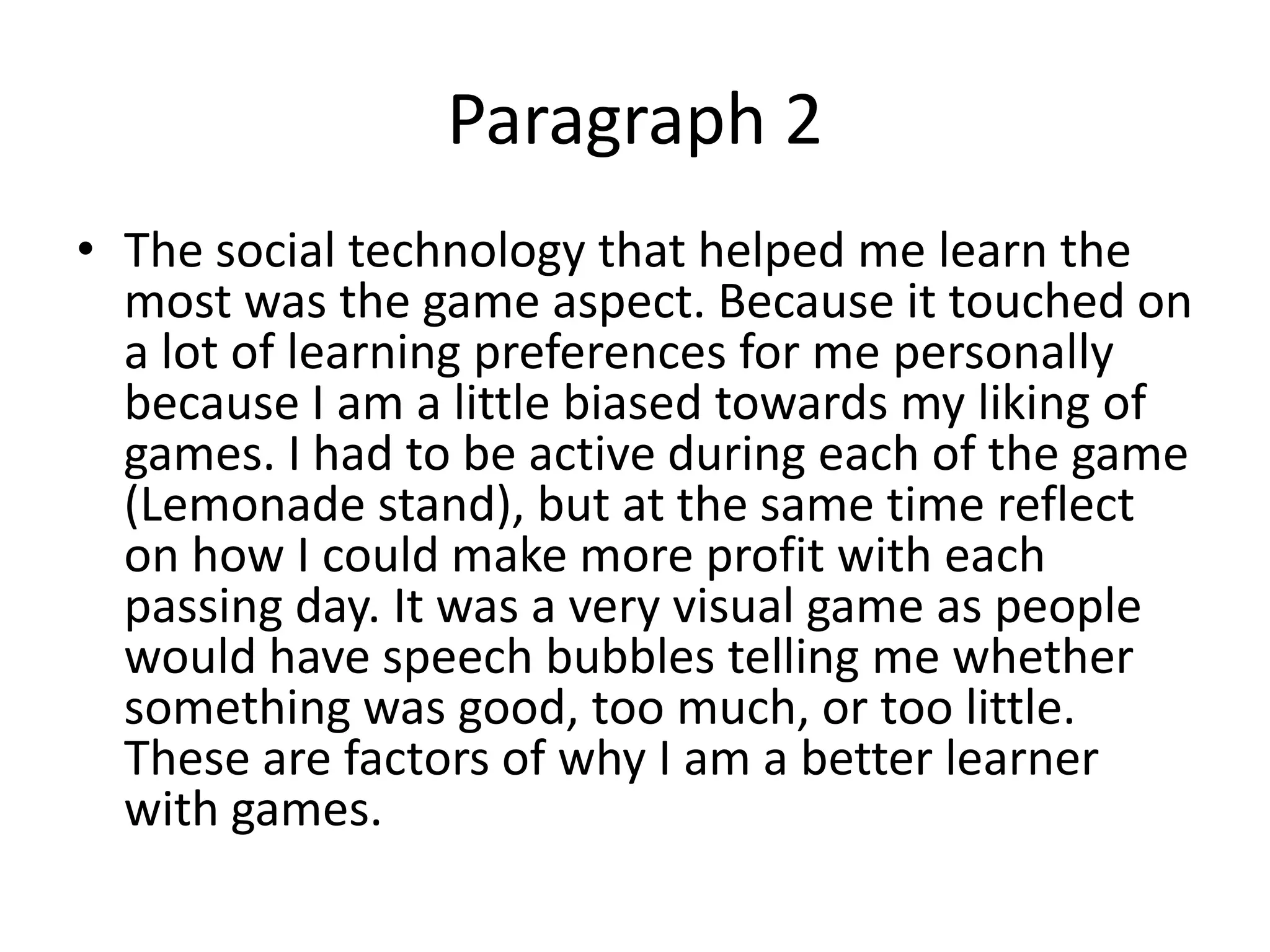 Paragraph 2
• The social technology that helped me learn the
  most was the game aspect. Because it touched on
  a lot of learning preferences for me personally
  because I am a little biased towards my liking of
  games. I had to be active during each of the game
  (Lemonade stand), but at the same time reflect
  on how I could make more profit with each
  passing day. It was a very visual game as people
  would have speech bubbles telling me whether
  something was good, too much, or too little.
  These are factors of why I am a better learner
  with games.
 