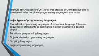 • foRmula TRANslation or FORTRAN was created by John Backus and is
considered to be the oldest programming language in use today
5 major types of programming languages
• Procedural programming languages. A procedural language follows a
sequence of statements or commands in order to achieve a desired
output. ...
• Functional programming languages. ...
• Object-oriented programming languages. ...
• Scripting languages. ...
• Logic programming languages.
 