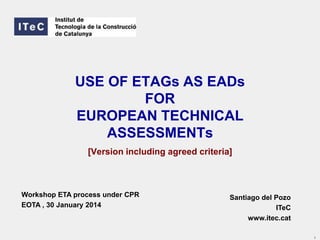 USE OF ETAGs AS EADs
FOR
EUROPEAN TECHNICAL
ASSESSMENTs
[Version including agreed criteria]

Workshop ETA process under CPR
EOTA , 30 January 2014

Santiago del Pozo
ITeC
www.itec.cat
1

 