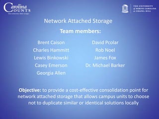 Network Attached Storage
                   Team members:
         Brent Caison              David Pcolar
       Charles Hammitt               Rob Noel
       Lewis Binkowski              James Fox
        Casey Emerson          Dr. Michael Barker
         Georgia Allen


Objective: to provide a cost-effective consolidation point for
network attached storage that allows campus units to choose
    not to duplicate similar or identical solutions locally
 