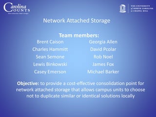 Network Attached Storage
Brent Caison
Charles Hammitt
Sean Semone
Lewis Binkowski
Casey Emerson
Georgia Allen
David Pcolar
Rob Noel
James Fox
Michael Barker
Objective: to provide a cost-effective consolidation point for
network attached storage that allows campus units to choose
not to duplicate similar or identical solutions locally
Team members:
 