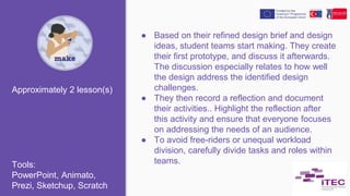 ● Based on their refined design brief and design
ideas, student teams start making. They create
their first prototype, and discuss it afterwards.
The discussion especially relates to how well
the design address the identified design
challenges.
● They then record a reflection and document
their activities.. Highlight the reflection after
this activity and ensure that everyone focuses
on addressing the needs of an audience.
● To avoid free-riders or unequal workload
division, carefully divide tasks and roles within
teams.
Approximately 2 lesson(s)
Tools:
PowerPoint, Animato,
Prezi, Sketchup, Scratch
 
