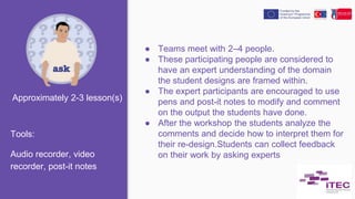 ● Teams meet with 2–4 people.
● These participating people are considered to
have an expert understanding of the domain
the student designs are framed within.
● The expert participants are encouraged to use
pens and post-it notes to modify and comment
on the output the students have done.
● After the workshop the students analyze the
comments and decide how to interpret them for
their re-design.Students can collect feedback
on their work by asking experts
Tools:
Audio recorder, video
recorder, post-it notes
Approximately 2-3 lesson(s)
 