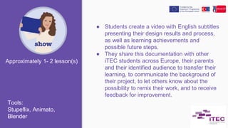 ● Students create a video with English subtitles
presenting their design results and process,
as well as learning achievements and
possible future steps.
● They share this documentation with other
iTEC students across Europe, their parents
and their identified audience to transfer their
learning, to communicate the background of
their project, to let others know about the
possibility to remix their work, and to receive
feedback for improvement.
Approximately 1- 2 lesson(s)
Tools:
Stupeflix, Animato,
Blender
 