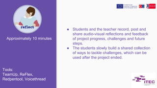 ● Students and the teacher record, post and
share audio-visual reflections and feedback
of project progress, challenges and future
steps.
● The students slowly build a shared collection
of ways to tackle challenges, which can be
used after the project ended.
Approximately 10 minutes
Tools:
TeamUp, ReFlex,
Redpentool, Voicethread
 