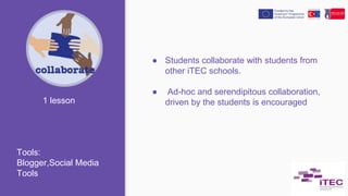 ● Students collaborate with students from
other iTEC schools.
● Ad-hoc and serendipitous collaboration,
driven by the students is encouraged1 lesson
Tools:
Blogger,Social Media
Tools
 