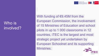 Who is
involved?
With funding of €9.45M from the
European Commission, the involvement
of 15 Ministries of Education and school
pilots in up to 1 000 classrooms in 12
countries, iTEC is the largest and most
strategic project yet undertaken by
European Schoolnet and its supporting
Ministries.
 