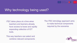 Why technology being used?
iTEC takes place at a time when
teachers and learners already
have access to loose and rapidly
expanding collection of ICT
tools.
This way teachers can select and
combine relevant components
The iTEC tehnology approach aims
to make technical components
required by the scenarios
 