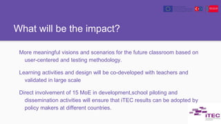 What will be the impact?
More meaningful visions and scenarios for the future classroom based on
user-centered and testing methodology.
Learning activities and design will be co-developed with teachers and
validated in large scale
Direct involvement of 15 MoE in development,school piloting and
dissemination activities will ensure that iTEC results can be adopted by
policy makers at different countries.
 
