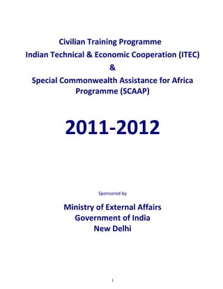 Civilian Training Programme
Indian Technical & Economic Cooperation (ITEC)
                         &
  Special Commonwealth Assistance for Africa
                Programme (SCAAP)



          2011-2012

                   Sponsored by

          Ministry of External Affairs
            Government of India
                  New Delhi




                        1
 