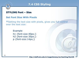7.4 CSS Styling
STYLING Font –
STYLING Font – Size
Size
Set Font Size With Pixels
Setting the text size with pixels, gives you full control
over the text size:
Example
h1 {font-size:40px;}
h2 {font-size:30px;}
p {font-size:14px;}
34
http://staff.emu.edu.tr/raygankansoy/en/teaching/itec229
http://staff.emu.edu.tr/raygankansoy/en/teaching/itec229
 
