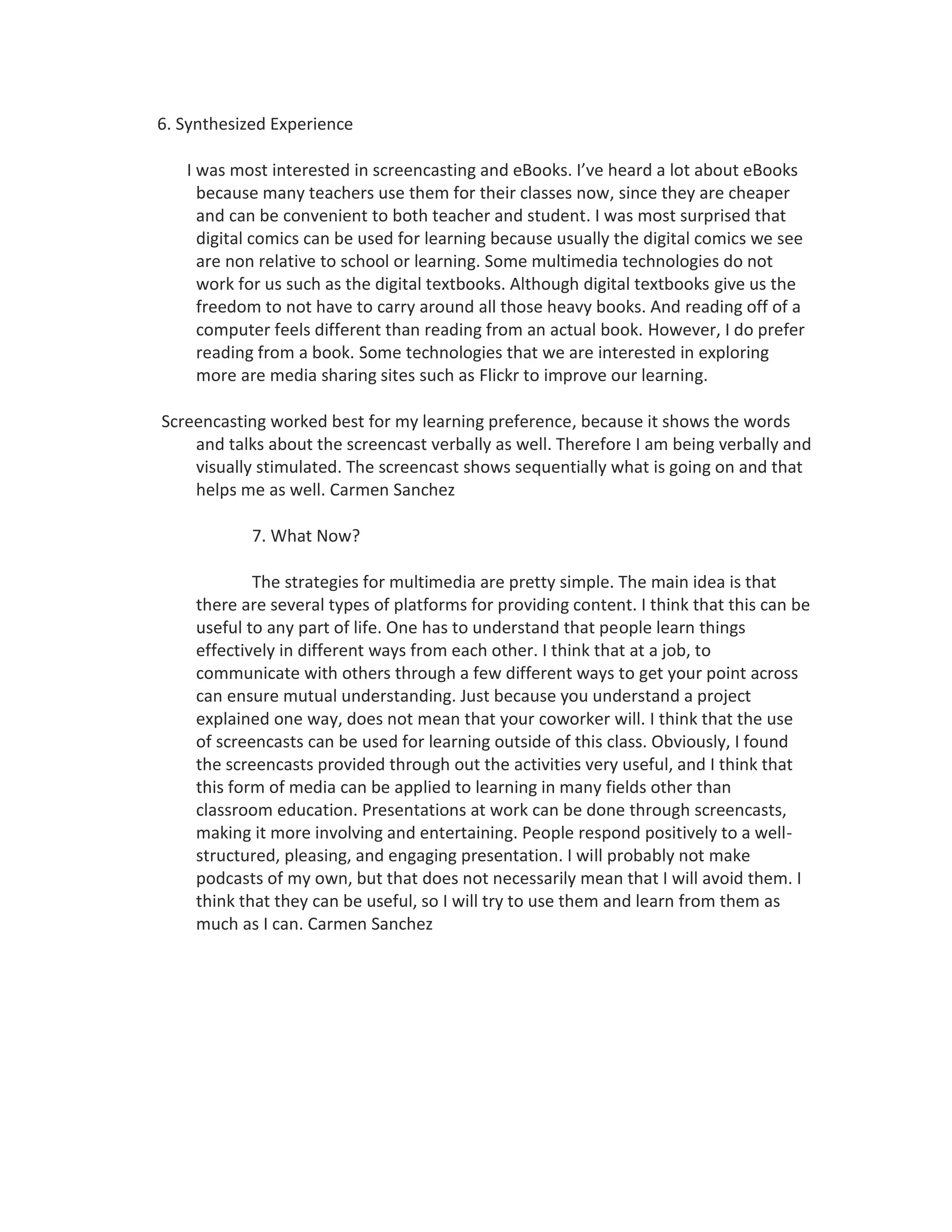 6. Synthesized Experience

   I was most interested in screencasting and eBooks. I’ve heard a lot about eBooks
     because many teachers use them for their classes now, since they are cheaper
     and can be convenient to both teacher and student. I was most surprised that
     digital comics can be used for learning because usually the digital comics we see
     are non relative to school or learning. Some multimedia technologies do not
     work for us such as the digital textbooks. Although digital textbooks give us the
     freedom to not have to carry around all those heavy books. And reading off of a
     computer feels different than reading from an actual book. However, I do prefer
     reading from a book. Some technologies that we are interested in exploring
     more are media sharing sites such as Flickr to improve our learning.

Screencasting worked best for my learning preference, because it shows the words
    and talks about the screencast verbally as well. Therefore I am being verbally and
    visually stimulated. The screencast shows sequentially what is going on and that
    helps me as well. Carmen Sanchez

            7. What Now?

            The strategies for multimedia are pretty simple. The main idea is that
    there are several types of platforms for providing content. I think that this can be
    useful to any part of life. One has to understand that people learn things
    effectively in different ways from each other. I think that at a job, to
    communicate with others through a few different ways to get your point across
    can ensure mutual understanding. Just because you understand a project
    explained one way, does not mean that your coworker will. I think that the use
    of screencasts can be used for learning outside of this class. Obviously, I found
    the screencasts provided through out the activities very useful, and I think that
    this form of media can be applied to learning in many fields other than
    classroom education. Presentations at work can be done through screencasts,
    making it more involving and entertaining. People respond positively to a well-
    structured, pleasing, and engaging presentation. I will probably not make
    podcasts of my own, but that does not necessarily mean that I will avoid them. I
    think that they can be useful, so I will try to use them and learn from them as
    much as I can. Carmen Sanchez
 