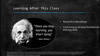Learning After This Class
• Research in Microblogs.
• Continuing to develop Smartphone
and mp3 skills.
Even though I plan to continue to using 7e current tools I have learned from this class, I also intend to research more on microblogs. I find the information
presented by the authors support a vast supply of practical examples.While I may never get to the point of producing my own blog, I look forward to
exploring what others have done in similar situations in my field.
 