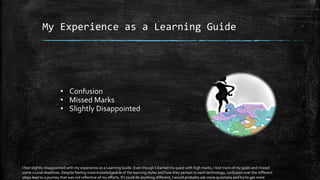 My Experience as a Learning Guide
• Confusion
• Missed Marks
• Slightly Disappointed
I feel slightly disappointed with my experience as a LearningGuide. Even though I started my quest with high marks, I lost track of my goals and missed
some crucial deadlines. Despite feeling more knowledgeable of the learning styles and how they pertain to each technology, confusion over the different
steps lead to a journey that was not reflective of my efforts. If I could do anything different, I would probably ask more questions and try to get more
 