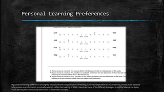 Personal Learning Preferences
My personal learning preferences are slightly neutral with the exception of visual learning. I am most dependent on visual learning. I find it much easier to
fully process new information by actually seeing it rather than hearing it.While I have tried many of the different strategies to slightly balance my styles,
visual learning has continuously been easier to retain new concepts.
 