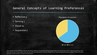 General Concepts of Learning Preferences
▪ Reflective-5
▪ Sensing-7
▪ Visual-11
▪ Sequential-7
Population of Learners
Visual Non-visual
Even though I do not completely identify with being a reflective and sensing learning, I do agree that it has always been easier to learn by watching. I have
had more success in every subject when the instructor physically perform the topic.While this I am never be a great philosophy student, I've learned tactics
on how to review visually to increase comprehension.
 