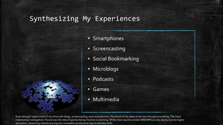 Synthesizing My Experiences
▪ Smartphones
▪ Screencasting
▪ Social Bookmarking
▪ Microblogs
▪ Podcasts
▪ Games
▪ Multimedia
Even though I spent most of my time with blogs, screencasting, and smartphones, I found all of the ideas to be very thought provoking.The most
interesting investigation I found was the idea of games being intuitive to learning.While most would consider MMORPGs to be destructive to higher
education, dissecting individual programs revealed a productive way to develop skills.
 