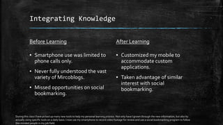 Integrating Knowledge
Before Learning
▪ Smartphone use was limited to
phone calls only.
▪ Never fully understood the vast
variety of Mircoblogs.
▪ Missed opportunities on social
bookmarking.
After Learning
▪ Customized my mobile to
accommodate custom
applications.
▪ Taken advantage of similar
interest with social
bookmarking.
During this class I have picked up many new tools to help my personal learning process. Not only have I grown through the new information, but also by
actually using specific tools on a daily basis. I now use my smartphone to record video footage for review and use a social bookmarking program to follow
like-minded people in my job field.
 