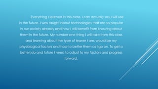 Everything I learned in this class, I can actually say I will use
in the future. I was taught about technologies that are so popular
in our society already and how I will benefit from knowing about
them in the future. My number one thing I will take from this class
and learning about the type of leaner I am, would be my
physiological factors and how to better them as I go on. To get a

better job and future I need to adjust to my factors and progress
forward.

 