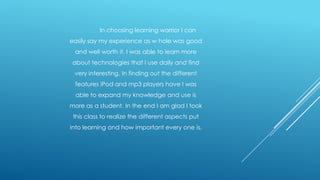 In choosing learning warrior I can

easily say my experience as w hole was good
and well worth it. I was able to learn more
about technologies that I use daily and find
very interesting. In finding out the different

features iPod and mp3 players have I was
able to expand my knowledge and use is
more as a student. In the end I am glad I took
this class to realize the different aspects put

into learning and how important every one is.

 