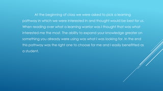 At the beginning of class we were asked to pick a learning
pathway in which we were interested in and thought would be best for us.
When reading over what a learning warrior was I thought that was what
interested me the most. The ability to expand your knowledge greater on
something you already were using was what I was looking for. In the end
this pathway was the right one to choose for me and I easily benefitted as

a student.

 