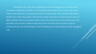 Throughout this class we completed many technologies and quests which
consisted of different activities. Some activities were helpful and I found very useful
while others were very confusing and hard to understand. The activities I benefitted
greatly from were the quizzes. Having the quizzes at the end of each section gave a
little reminder that you actually need to learn the lecture and cant skip through. The
activities I di not find so helpful were the forums but only some in which I did not

understand the use of technology. The microblog was a technology I mainly struggled
with.

 