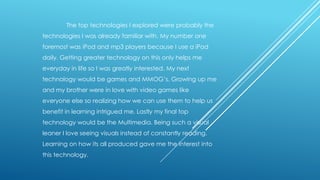 The top technologies I explored were probably the
technologies I was already familiar with. My number one
foremost was iPod and mp3 players because I use a iPod
daily. Getting greater technology on this only helps me

everyday in life so I was greatly interested. My next
technology would be games and MMOG’s. Growing up me
and my brother were in love with video games like
everyone else so realizing how we can use them to help us

benefit in learning intrigued me. Lastly my final top
technology would be the Multimedia. Being such a visual
leaner I love seeing visuals instead of constantly reading.
Learning on how its all produced gave me the interest into
this technology.

 
