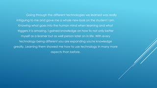 Going through the different technologies we learned was really
intriguing to me and gave me a whole new look on the student I am.
Knowing what goes into the human mind when learning and what
triggers it is amazing. I gained knowledge on how to not only better
myself as a learner but as well person later on in life. With every
technology being different you are expanding you're knowledge
greatly. Learning them showed me how to use technology in many more
aspects than before.

 