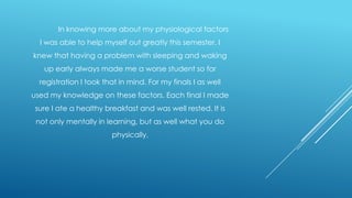 In knowing more about my physiological factors
I was able to help myself out greatly this semester. I
knew that having a problem with sleeping and waking
up early always made me a worse student so for

registration I took that in mind. For my finals I as well
used my knowledge on these factors. Each final I made
sure I ate a healthy breakfast and was well rested. It is
not only mentally in learning, but as well what you do
physically.

 