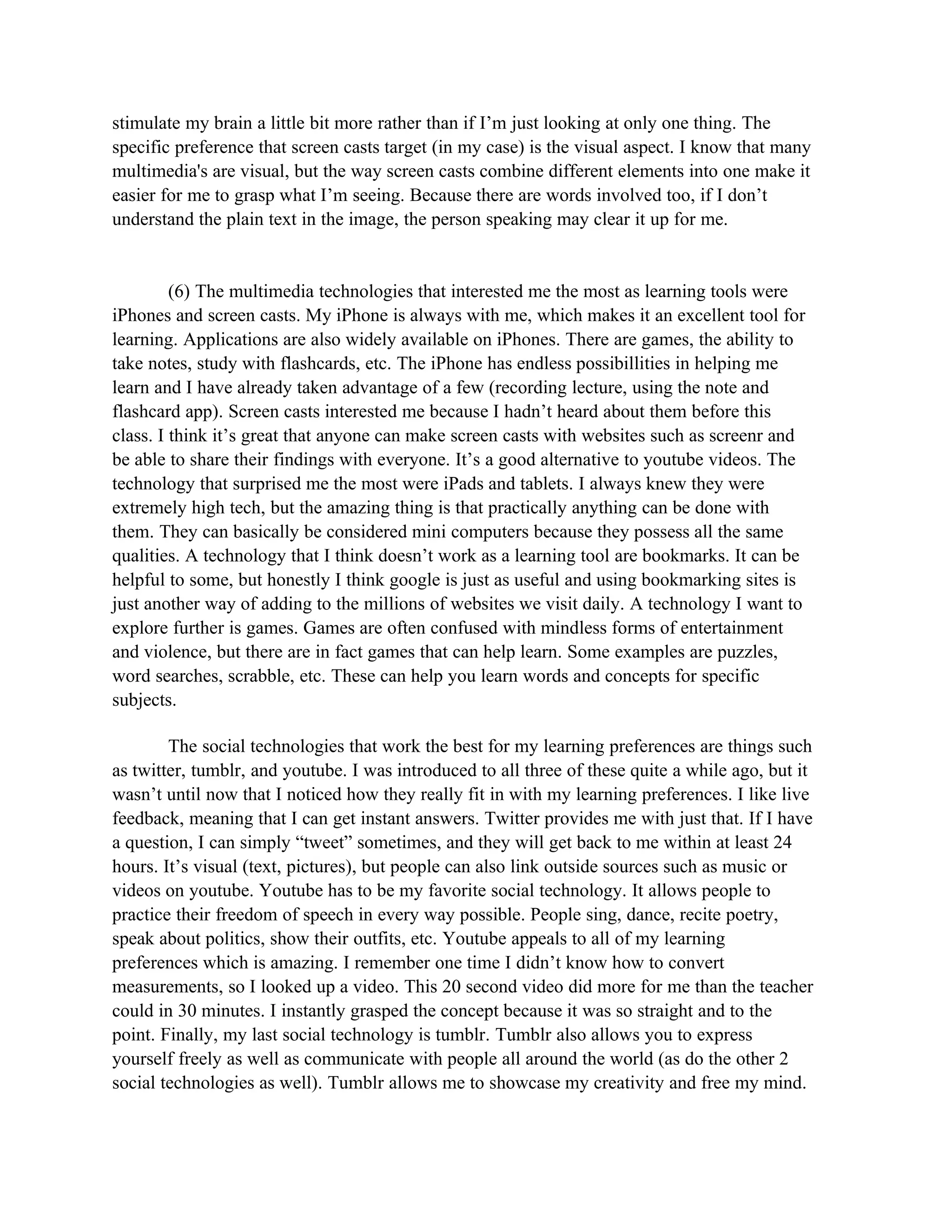 stimulate my brain a little bit more rather than if I’m just looking at only one thing. The
specific preference that screen casts target (in my case) is the visual aspect. I know that many
multimedia's are visual, but the way screen casts combine different elements into one make it
easier for me to grasp what I’m seeing. Because there are words involved too, if I don’t
understand the plain text in the image, the person speaking may clear it up for me.


         (6) The multimedia technologies that interested me the most as learning tools were
iPhones and screen casts. My iPhone is always with me, which makes it an excellent tool for
learning. Applications are also widely available on iPhones. There are games, the ability to
take notes, study with flashcards, etc. The iPhone has endless possibillities in helping me
learn and I have already taken advantage of a few (recording lecture, using the note and
flashcard app). Screen casts interested me because I hadn’t heard about them before this
class. I think it’s great that anyone can make screen casts with websites such as screenr and
be able to share their findings with everyone. It’s a good alternative to youtube videos. The
technology that surprised me the most were iPads and tablets. I always knew they were
extremely high tech, but the amazing thing is that practically anything can be done with
them. They can basically be considered mini computers because they possess all the same
qualities. A technology that I think doesn’t work as a learning tool are bookmarks. It can be
helpful to some, but honestly I think google is just as useful and using bookmarking sites is
just another way of adding to the millions of websites we visit daily. A technology I want to
explore further is games. Games are often confused with mindless forms of entertainment
and violence, but there are in fact games that can help learn. Some examples are puzzles,
word searches, scrabble, etc. These can help you learn words and concepts for specific
subjects.

        The social technologies that work the best for my learning preferences are things such
as twitter, tumblr, and youtube. I was introduced to all three of these quite a while ago, but it
wasn’t until now that I noticed how they really fit in with my learning preferences. I like live
feedback, meaning that I can get instant answers. Twitter provides me with just that. If I have
a question, I can simply “tweet” sometimes, and they will get back to me within at least 24
hours. It’s visual (text, pictures), but people can also link outside sources such as music or
videos on youtube. Youtube has to be my favorite social technology. It allows people to
practice their freedom of speech in every way possible. People sing, dance, recite poetry,
speak about politics, show their outfits, etc. Youtube appeals to all of my learning
preferences which is amazing. I remember one time I didn’t know how to convert
measurements, so I looked up a video. This 20 second video did more for me than the teacher
could in 30 minutes. I instantly grasped the concept because it was so straight and to the
point. Finally, my last social technology is tumblr. Tumblr also allows you to express
yourself freely as well as communicate with people all around the world (as do the other 2
social technologies as well). Tumblr allows me to showcase my creativity and free my mind.
 