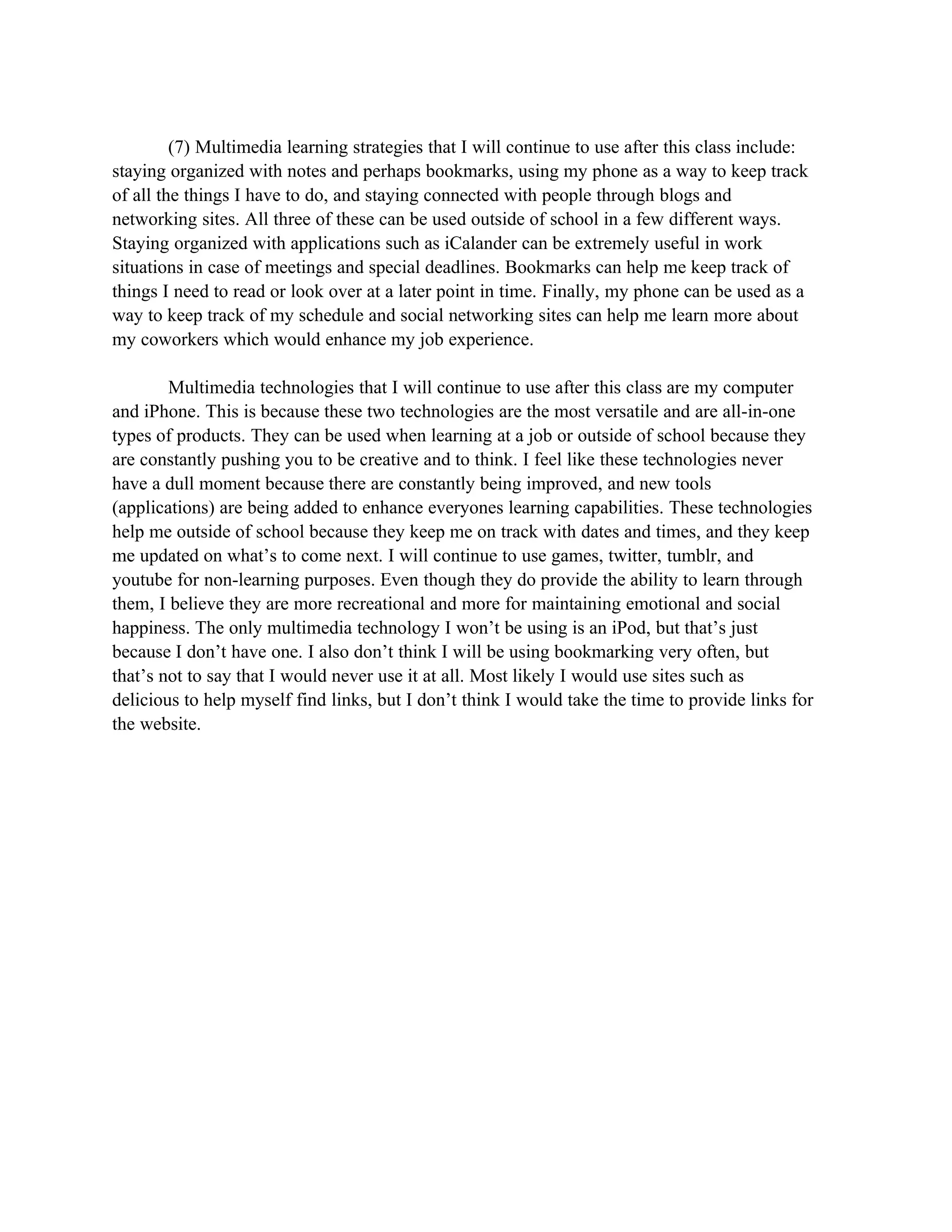 (7) Multimedia learning strategies that I will continue to use after this class include:
staying organized with notes and perhaps bookmarks, using my phone as a way to keep track
of all the things I have to do, and staying connected with people through blogs and
networking sites. All three of these can be used outside of school in a few different ways.
Staying organized with applications such as iCalander can be extremely useful in work
situations in case of meetings and special deadlines. Bookmarks can help me keep track of
things I need to read or look over at a later point in time. Finally, my phone can be used as a
way to keep track of my schedule and social networking sites can help me learn more about
my coworkers which would enhance my job experience.

        Multimedia technologies that I will continue to use after this class are my computer
and iPhone. This is because these two technologies are the most versatile and are all-in-one
types of products. They can be used when learning at a job or outside of school because they
are constantly pushing you to be creative and to think. I feel like these technologies never
have a dull moment because there are constantly being improved, and new tools
(applications) are being added to enhance everyones learning capabilities. These technologies
help me outside of school because they keep me on track with dates and times, and they keep
me updated on what’s to come next. I will continue to use games, twitter, tumblr, and
youtube for non-learning purposes. Even though they do provide the ability to learn through
them, I believe they are more recreational and more for maintaining emotional and social
happiness. The only multimedia technology I won’t be using is an iPod, but that’s just
because I don’t have one. I also don’t think I will be using bookmarking very often, but
that’s not to say that I would never use it at all. Most likely I would use sites such as
delicious to help myself find links, but I don’t think I would take the time to provide links for
the website.
 