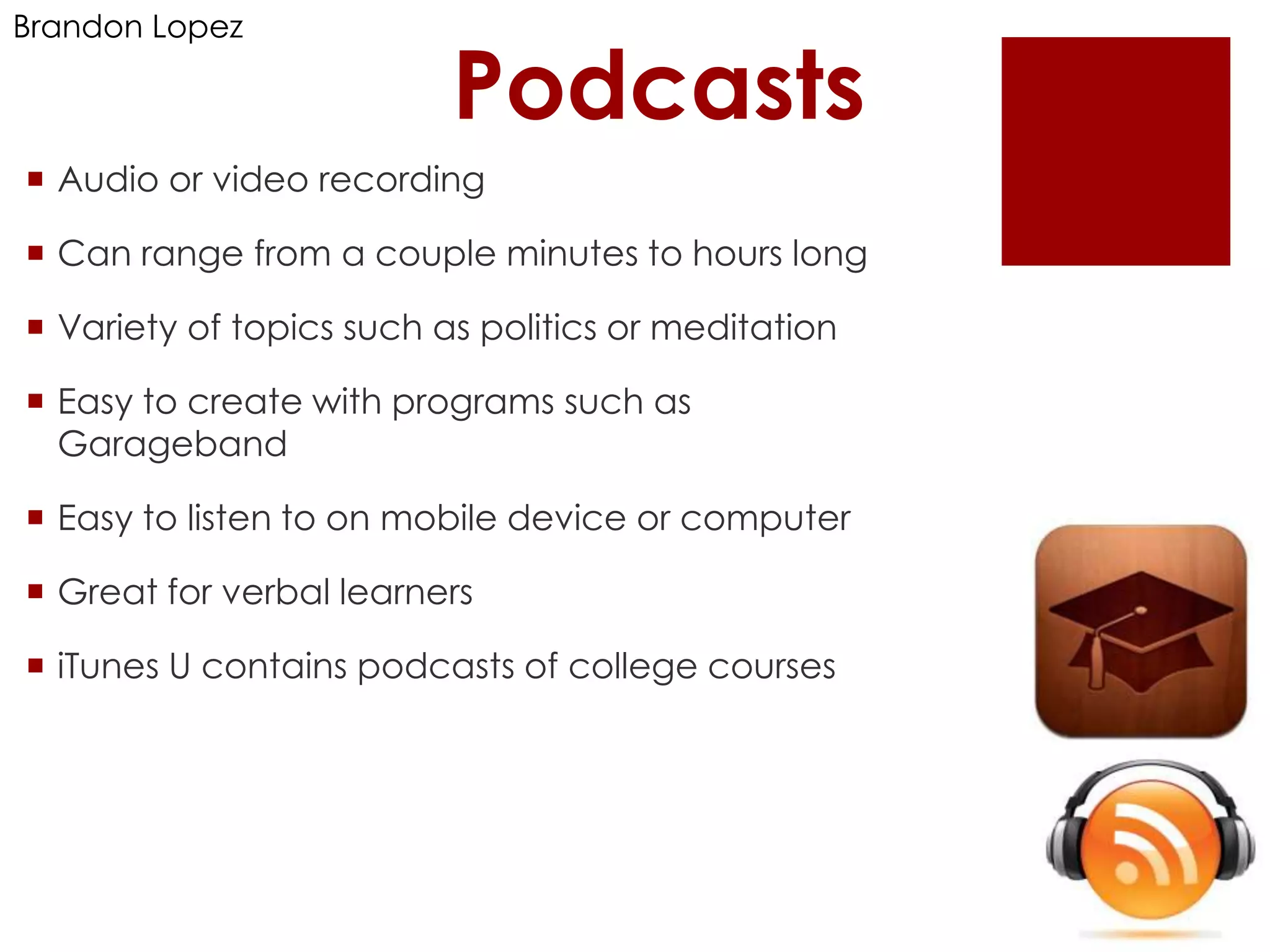 Brandon Lopez

                          Podcasts
 Audio or video recording

 Can range from a couple minutes to hours long

 Variety of topics such as politics or meditation

 Easy to create with programs such as
  Garageband

 Easy to listen to on mobile device or computer

 Great for verbal learners

 iTunes U contains podcasts of college courses
 
