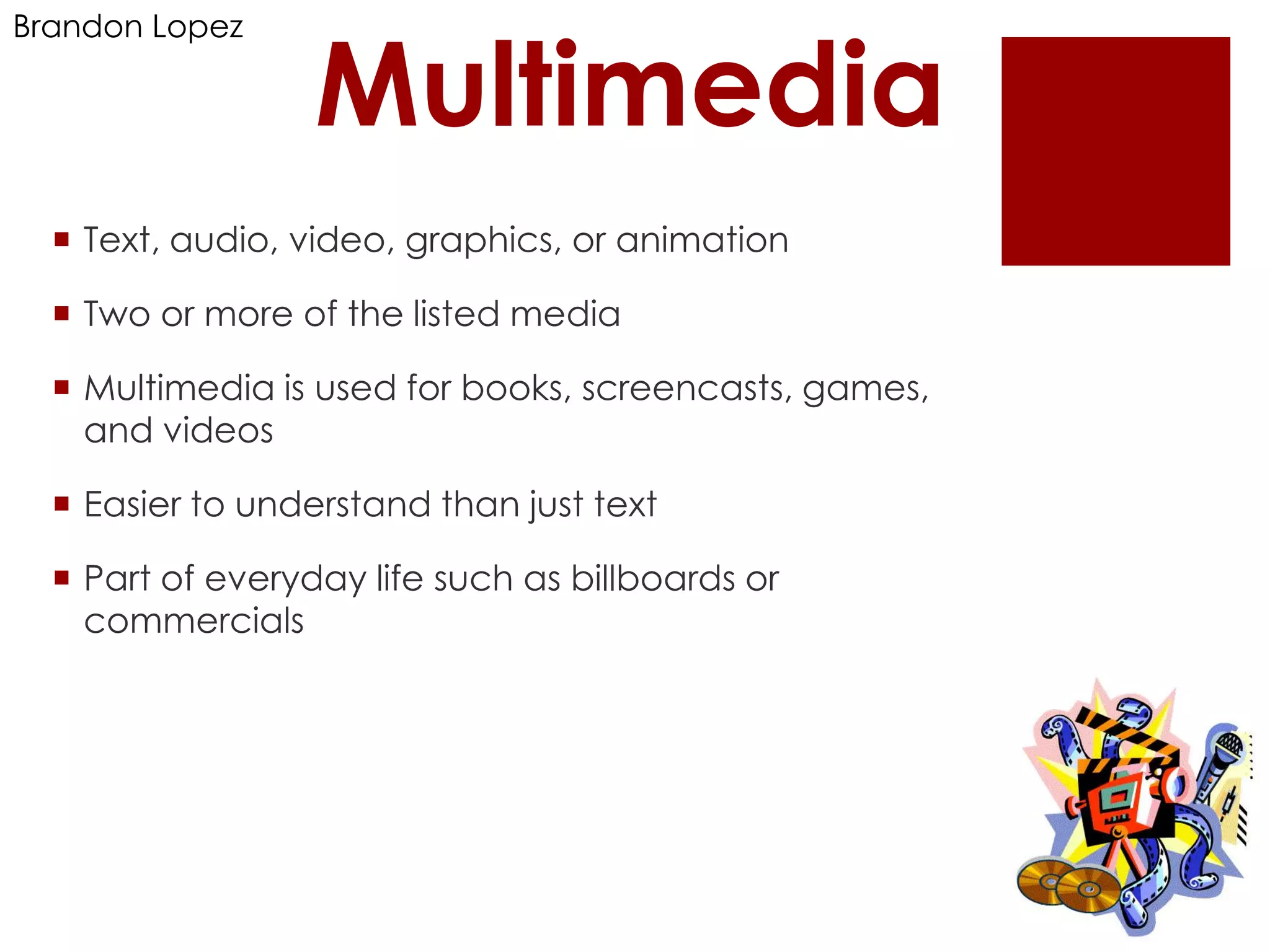 Brandon Lopez

                  Multimedia
   Text, audio, video, graphics, or animation

   Two or more of the listed media

   Multimedia is used for books, screencasts, games,
    and videos

   Easier to understand than just text

   Part of everyday life such as billboards or
    commercials
 