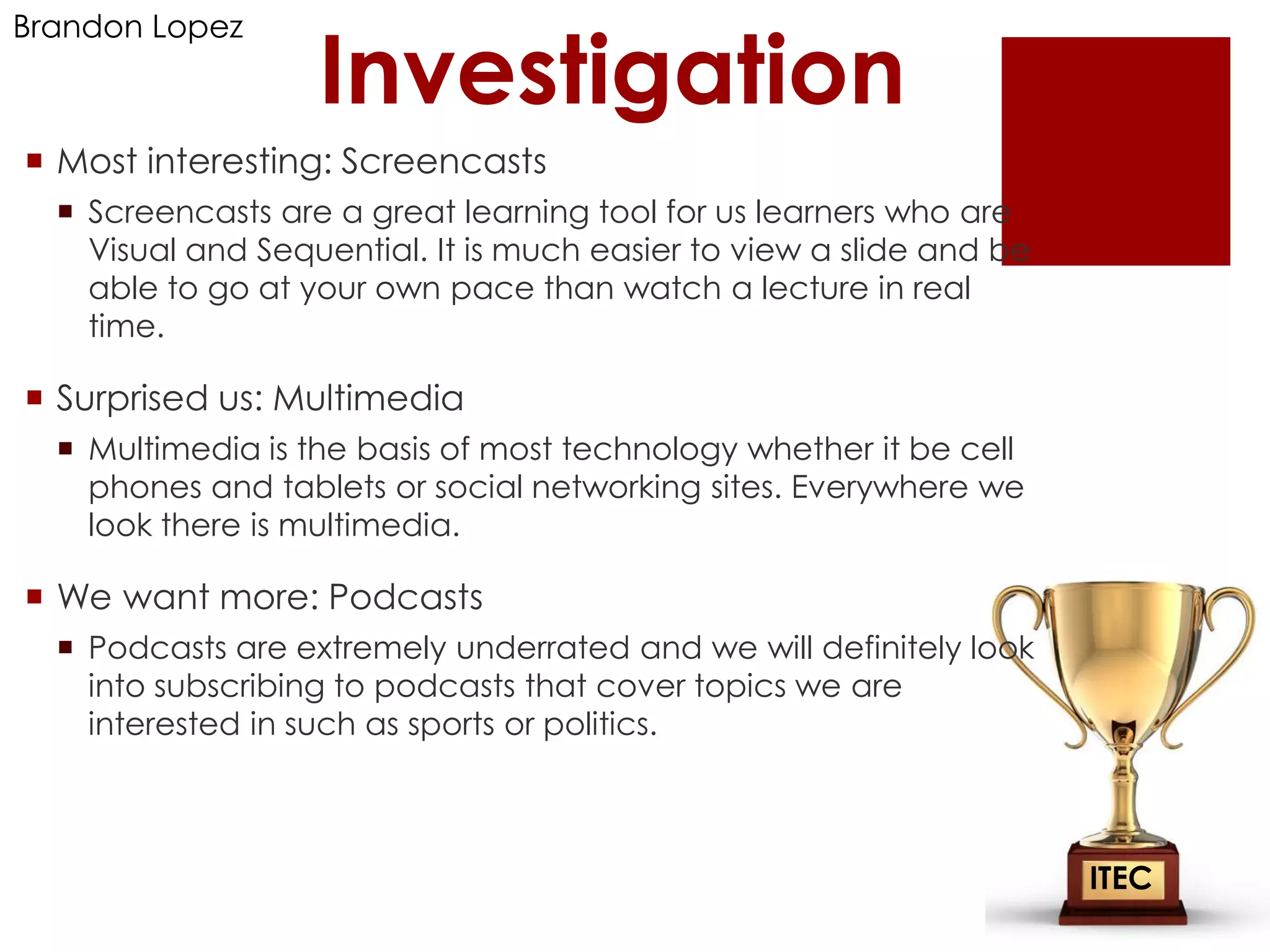 Brandon Lopez

                   Investigation
 Most interesting: Screencasts
   Screencasts are a great learning tool for us learners who are
    Visual and Sequential. It is much easier to view a slide and be
    able to go at your own pace than watch a lecture in real
    time.

 Surprised us: Multimedia
   Multimedia is the basis of most technology whether it be cell
    phones and tablets or social networking sites. Everywhere we
    look there is multimedia.

 We want more: Podcasts
   Podcasts are extremely underrated and we will definitely look
    into subscribing to podcasts that cover topics we are
    interested in such as sports or politics.



                                                                      ITEC
 