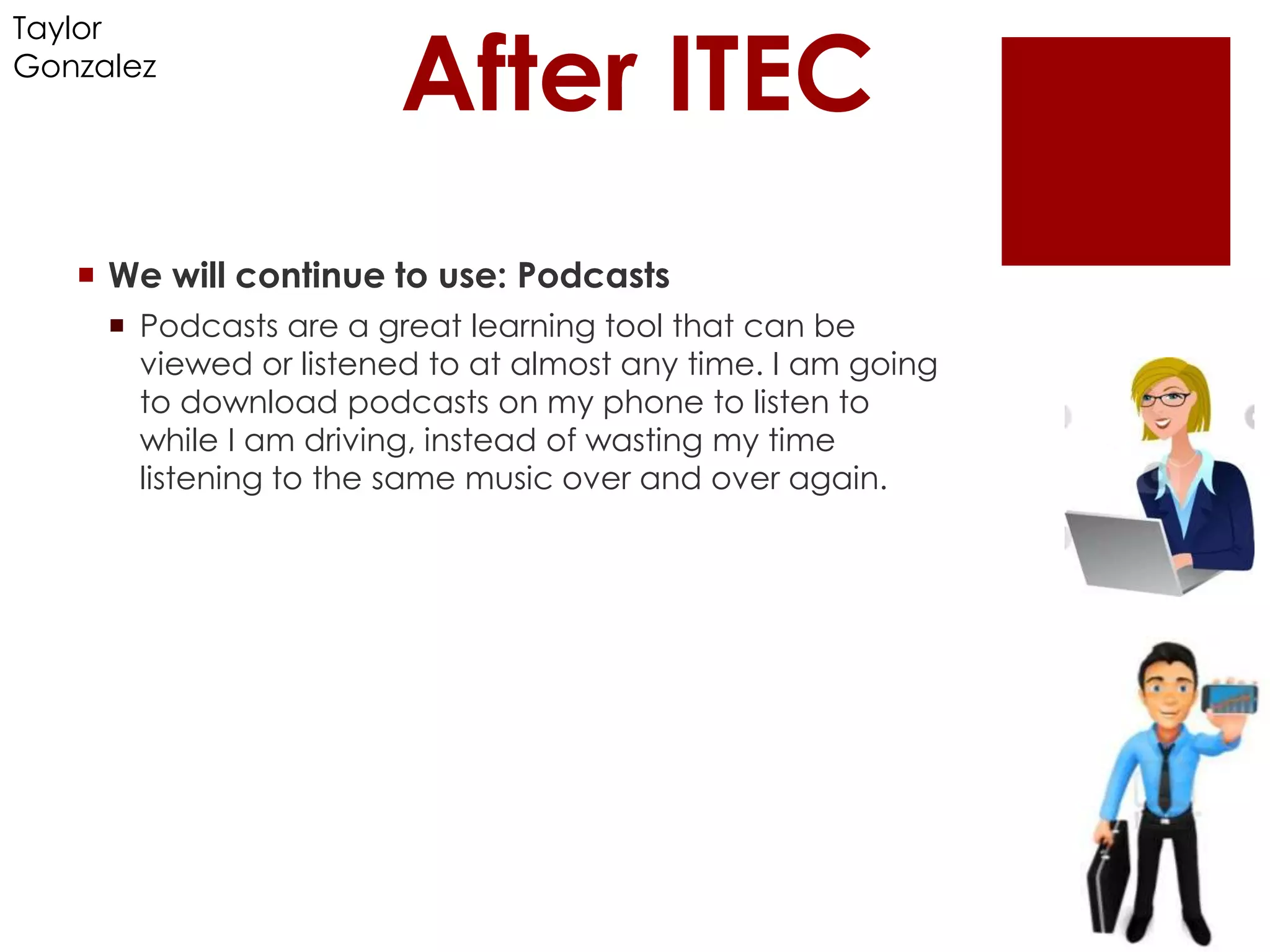 After ITEC
Taylor
Gonzalez




    We will continue to use: Podcasts
      Podcasts are a great learning tool that can be
       viewed or listened to at almost any time. I am going
       to download podcasts on my phone to listen to
       while I am driving, instead of wasting my time
       listening to the same music over and over again.
 