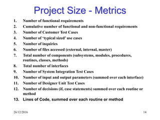 26/12/2016 14
Project Size - Metrics
1. Number of functional requirements
2. Cumulative number of functional and non-functional requirements
3. Number of Customer Test Cases
4. Number of ‘typical sized’ use cases
5. Number of inquiries
6. Number of files accessed (external, internal, master)
7. Total number of components (subsystems, modules, procedures,
routines, classes, methods)
8. Total number of interfaces
9. Number of System Integration Test Cases
10. Number of input and output parameters (summed over each interface)
11. Number of Designer Unit Test Cases
12. Number of decisions (if, case statements) summed over each routine or
method
13. Lines of Code, summed over each routine or method
 
